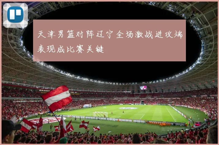 天津男篮对阵辽宁全场激战进攻端表现成比赛关键