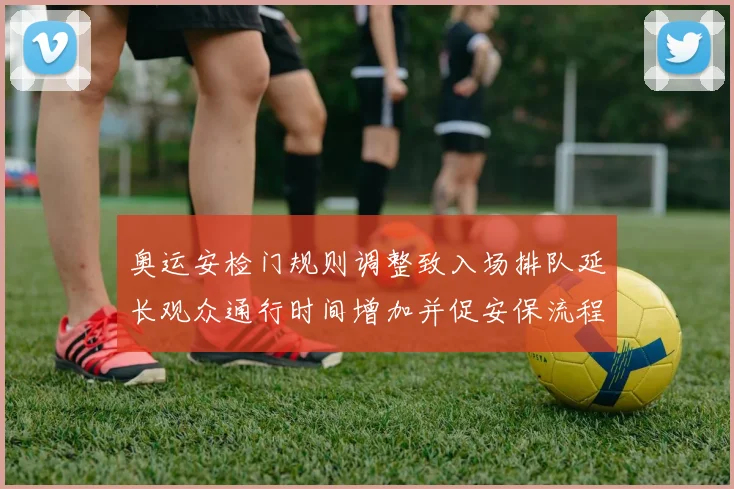 奥运安检门规则调整致入场排队延长观众通行时间增加并促安保流程细化