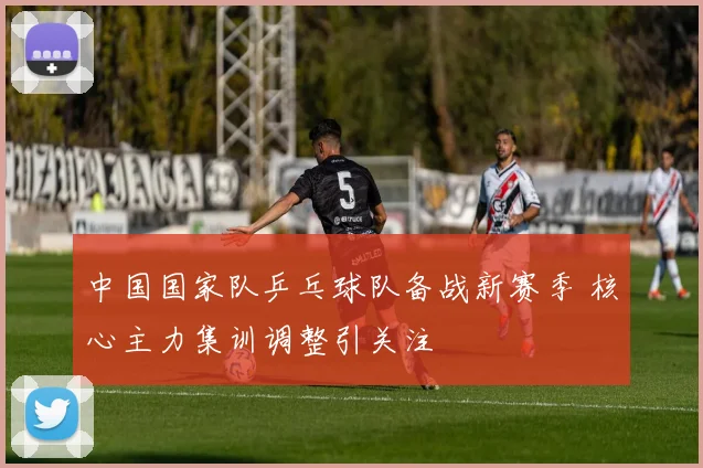 中国国家队乒乓球队备战新赛季 核心主力集训调整引关注