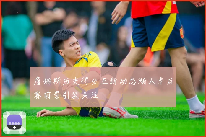 詹姆斯历史得分王新动态湖人季后赛前景引发关注