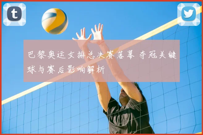 巴黎奥运女排总决赛落幕 夺冠关键球与赛后影响解析