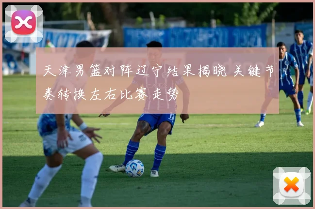 天津男篮对阵辽宁结果揭晓 关键节奏转换左右比赛走势