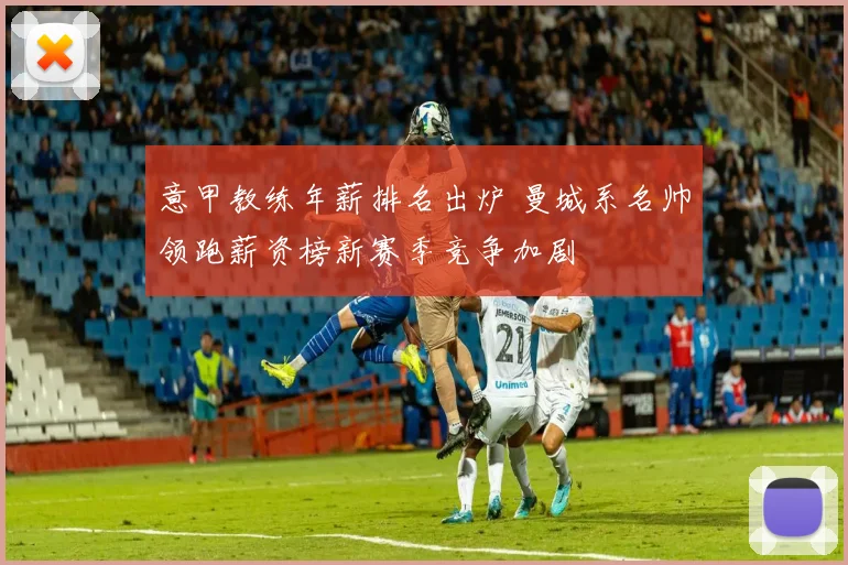 意甲教练年薪排名出炉 曼城系名帅领跑薪资榜新赛季竞争加剧