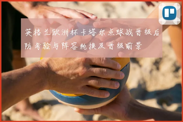 英格兰欧洲杯卡塔尔点球战晋级后防考验与阵容轮换及晋级前景