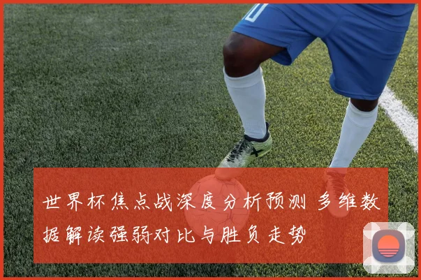 世界杯焦点战深度分析预测 多维数据解读强弱对比与胜负走势