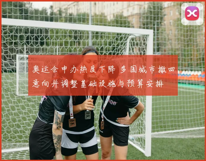 奥运会申办热度下降 多国城市撤回意向并调整基础设施与预算安排