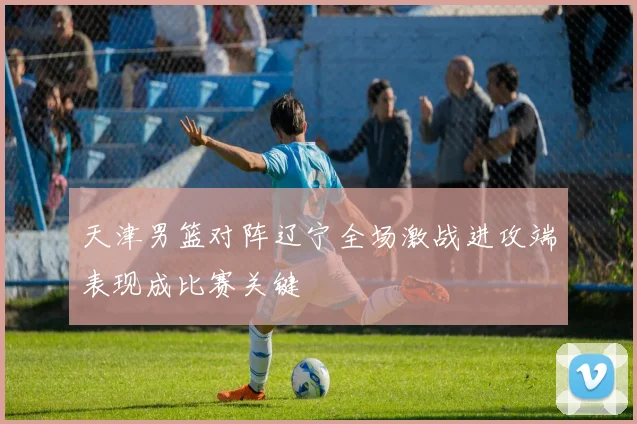 天津男篮对阵辽宁全场激战进攻端表现成比赛关键