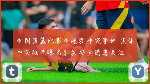 中国男篮比赛中爆发冲突事件 集体冲突细节曝光引发安全隐患关注