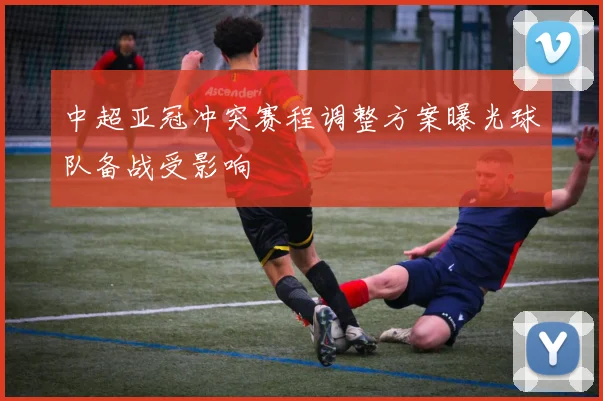 中超亚冠冲突赛程调整方案曝光球队备战受影响