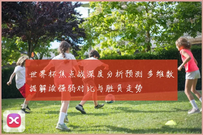 世界杯焦点战深度分析预测 多维数据解读强弱对比与胜负走势