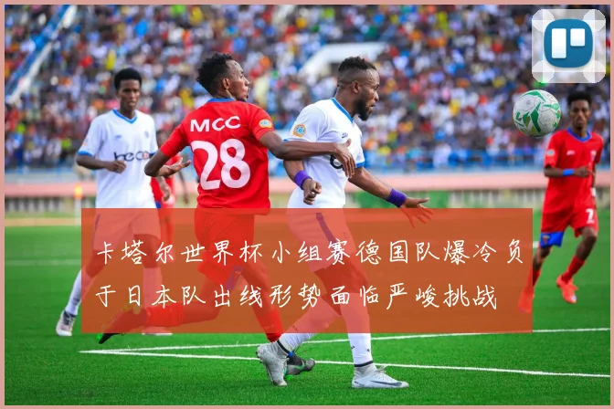 卡塔尔世界杯小组赛德国队爆冷负于日本队出线形势面临严峻挑战