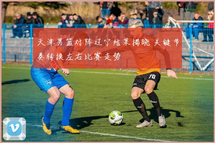 天津男篮对阵辽宁结果揭晓 关键节奏转换左右比赛走势