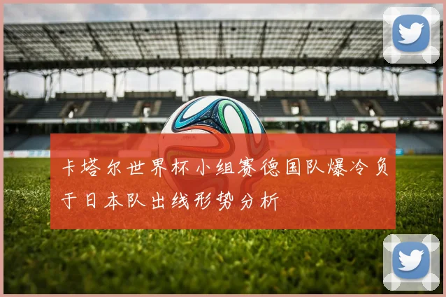 卡塔尔世界杯小组赛德国队爆冷负于日本队出线形势分析