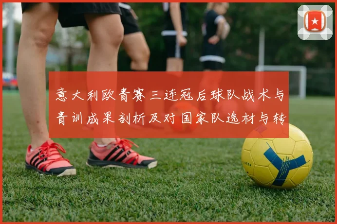 意大利欧青赛三连冠后球队战术与青训成果剖析及对国家队选材与转会影响