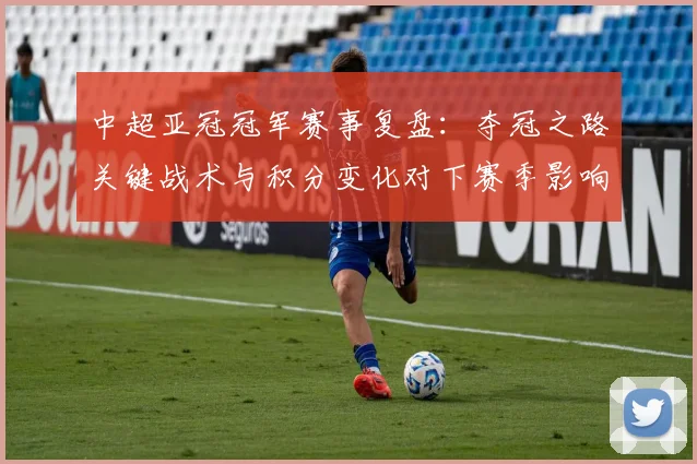 中超亚冠冠军赛事复盘：夺冠之路关键战术与积分变化对下赛季影响