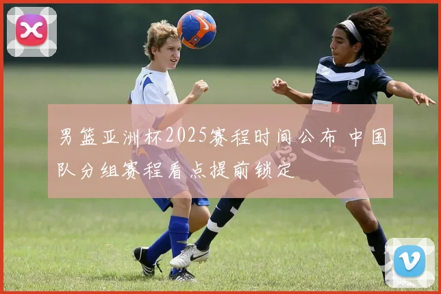 男篮亚洲杯2025赛程时间公布 中国队分组赛程看点提前锁定