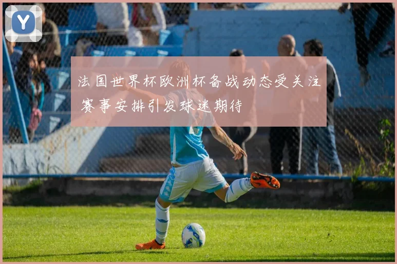 法国世界杯欧洲杯备战动态受关注 赛事安排引发球迷期待