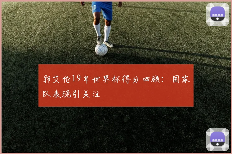 郭艾伦19年世界杯得分回顾：国家队表现引关注
