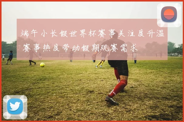 端午小长假世界杯赛事关注度升温 赛事热度带动假期观赛需求