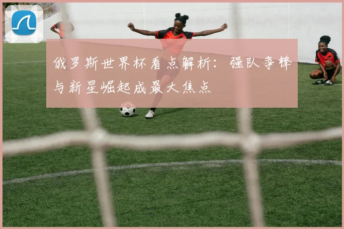 俄罗斯世界杯看点解析:强队争锋与新星崛起成最大焦点