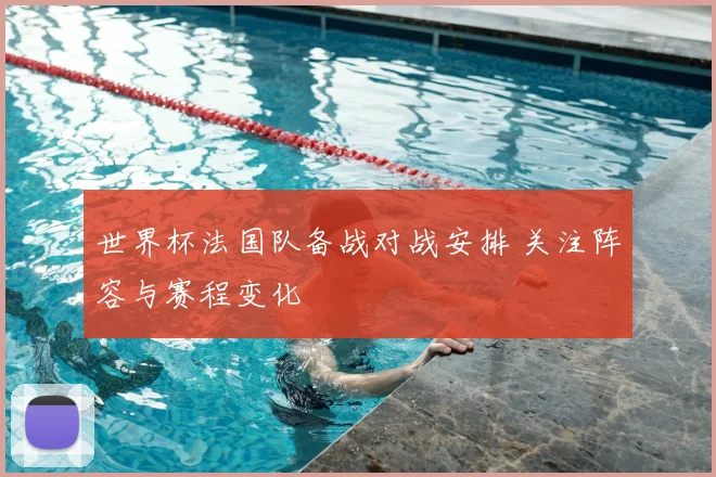 世界杯法国队备战对战安排 关注阵容与赛程变化