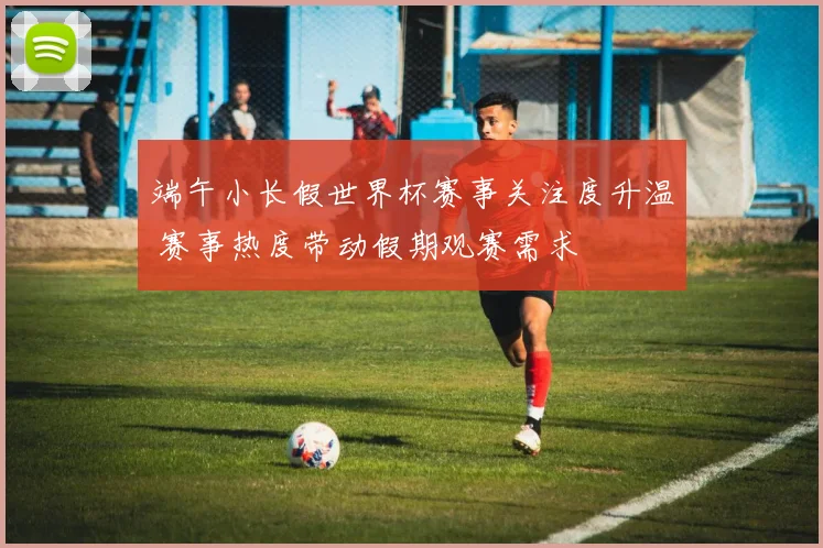 端午小长假世界杯赛事关注度升温 赛事热度带动假期观赛需求