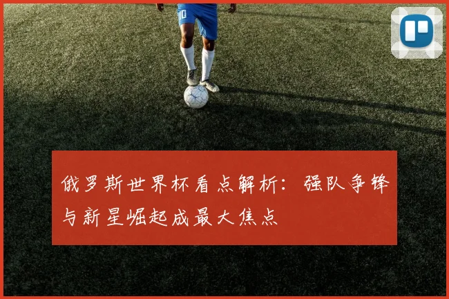 俄罗斯世界杯看点解析:强队争锋与新星崛起成最大焦点