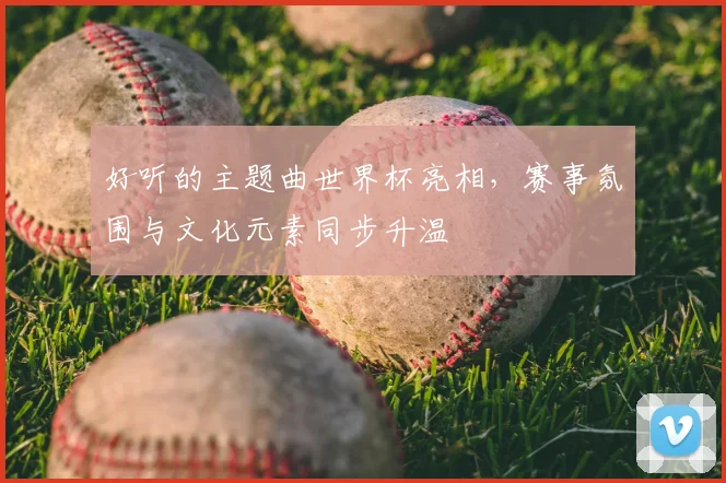 好听的主题曲世界杯亮相，赛事氛围与文化元素同步升温